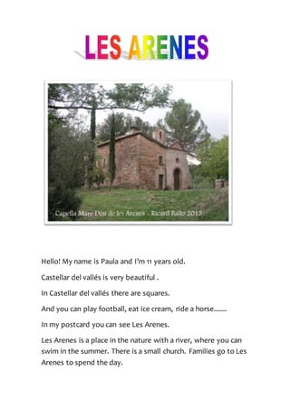 Hello! My name is Paula and I’m 11 years old.
Castellar del vallés is very beautiful .
In Castellar del vallés there are squares.
And you can play football, eat ice cream, ride a horse.......
In my postcard you can see Les Arenes.
Les Arenes is a place in the nature with a river, where you can
swim in the summer. There is a small church. Families go to Les
Arenes to spend the day.
 