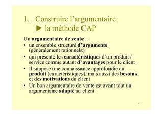 3
1. Construire l’argumentaire
► la méthode CAP
Un argumentaire de vente :
• un ensemble structuré d’arguments
(généralement rationnels)
• qui présente les caractéristiques d’un produit /
service comme autant d’avantages pour le client
• Il suppose une connaissance approfondie du
produit (caractéristiques), mais aussi des besoins
et des motivations du client
• Un bon argumentaire de vente est avant tout un
argumentaire adapté au client
 