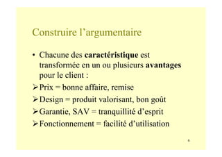 6
Construire l’argumentaire
• Chacune des caractéristique est
transformée en un ou plusieurs avantages
pour le client :
Prix = bonne affaire, remise
Design = produit valorisant, bon goût
Garantie, SAV = tranquillité d’esprit
Fonctionnement = facilité d’utilisation
 