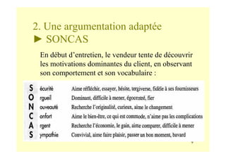 9
2. Une argumentation adaptée
► SONCAS
En début d’entretien, le vendeur tente de découvrir
les motivations dominantes du client, en observant
son comportement et son vocabulaire :
 