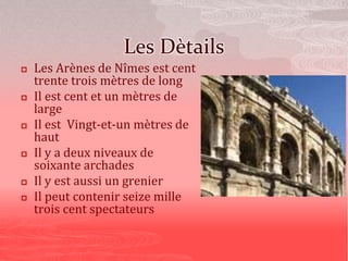 Les Dètails
 Les Arènes de Nîmes est cent
trente trois mètres de long
 Il est cent et un mètres de
large
 Il est Vingt-et-un mètres de
haut
 Il y a deux niveaux de
soixante archades
 Il y est aussi un grenier
 Il peut contenir seize mille
trois cent spectateurs
 