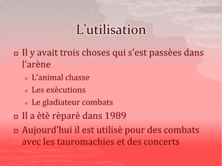 L’utilisation
 Il y avait trois choses qui s’est passèes dans
l’arène
 L’animal chasse
 Les exècutions
 Le gladiateur combats
 Il a ètè rèparè dans 1989
 Aujourd’hui il est utilisè pour des combats
avec les tauromachies et des concerts
 