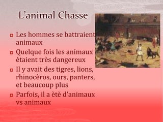 L’animal Chasse
 Les hommes se battraient
animaux
 Quelque fois les animaux
ètaient très dangereux
 Il y avait des tigres, lions,
rhinocèros, ours, panters,
et beaucoup plus
 Parfois, il a ètè d’animaux
vs animaux
 