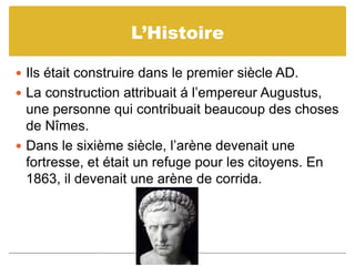 L’HistoireIls était construire dans le premier siècle AD.La construction attribuait á l’empereur Augustus, une personne qui contribuait beaucoup des choses de Nîmes.Dans le sixième siècle, l’arène devenait une fortresse, et était un refuge pour les citoyens. En 1863, il devenait une arène de corrida.