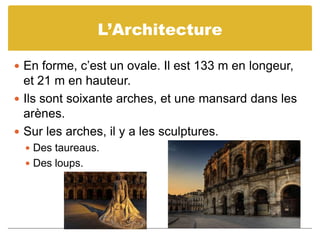 L’ArchitectureEn forme, c’est un ovale. Il est 133 m en longeur, et 21 m en hauteur.Ils sont soixante arches, et une mansard dans les arènes. Sur les arches, il y a les sculptures. Des taureaus.Des loups.
