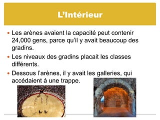 L’IntérieurLes arènes avaient la capacité peut contenir 24,000 gens, parce qu’il y avait beaucoup des gradins.Les niveaux des gradins placait les classes différents.Dessous l’arènes, il y avait les galleries, qui accédaient á une trappe. 