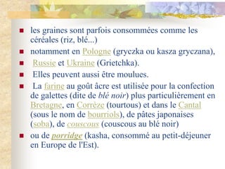  les graines sont parfois consommées comme les
céréales (riz, blé...)
 notamment en Pologne (gryczka ou kasza gryczana),
 Russie et Ukraine (Grietchka).
 Elles peuvent aussi être moulues.
 La farine au goût âcre est utilisée pour la confection
de galettes (dite de blé noir) plus particulièrement en
Bretagne, en Corrèze (tourtous) et dans le Cantal
(sous le nom de bourriols), de pâtes japonaises
(soba), de couscous (couscous au blé noir)
 ou de porridge (kasha, consommé au petit-déjeuner
en Europe de l'Est).
 