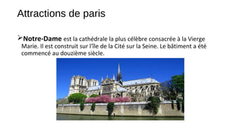 Attractions de paris
Notre-Dame est la cathédrale la plus célèbre consacrée à la Vierge
Marie. Il est construit sur l'île de la Cité sur la Seine. Le bâtiment a été
commencé au douzième siècle.
 