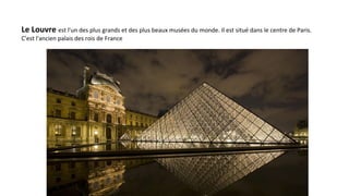 Le Louvre est l'un des plus grands et des plus beaux musées du monde. Il est situé dans le centre de Paris.
C'est l'ancien palais des rois de France
 