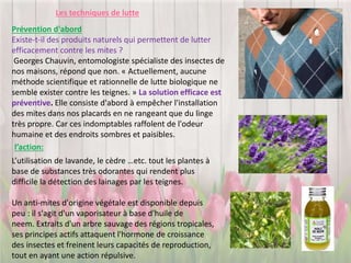Les techniques de lutte
Prévention d'abord
Existe-t-il des produits naturels qui permettent de lutter
efficacement contre les mites ?
Georges Chauvin, entomologiste spécialiste des insectes de
nos maisons, répond que non. « Actuellement, aucune
méthode scientifique et rationnelle de lutte biologique ne
semble exister contre les teignes. » La solution efficace est
préventive. Elle consiste d'abord à empêcher l'installation
des mites dans nos placards en ne rangeant que du linge
très propre. Car ces indomptables raffolent de l'odeur
humaine et des endroits sombres et paisibles.
L’utilisation de lavande, le cèdre …etc. tout les plantes à
base de substances très odorantes qui rendent plus
difficile la détection des lainages par les teignes.
Un anti-mites d'origine végétale est disponible depuis
peu : il s'agit d'un vaporisateur à base d'huile de
neem. Extraits d'un arbre sauvage des régions tropicales,
ses principes actifs attaquent l'hormone de croissance
des insectes et freinent leurs capacités de reproduction,
tout en ayant une action répulsive.
l’action:
 