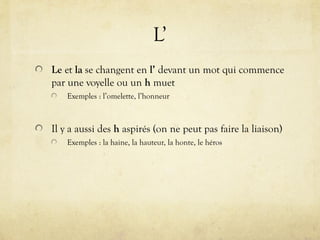 L’
Le et la se changent en l’ devant un mot qui commence
par une voyelle ou un h muet
Exemples : l’omelette, l’honneur
Il y a aussi des h aspirés (on ne peut pas faire la liaison)
Exemples : la haine, la hauteur, la honte, le héros
 