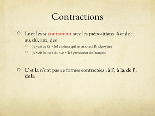 Contractions
Le et les se contractent avec les prépositions à et de :
au, du, aux, des
Je vais au (à + le) cinéma qui se trouve à Bridgewater
Je vois le livre du (de + le) professeur de français
L’ et la n’ont pas de formes contractées : à l’, à la, de l’,
de la
 