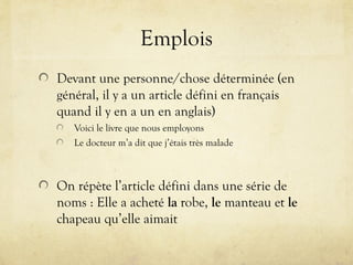 Emplois
Devant une personne/chose déterminée (en
général, il y a un article défini en français
quand il y en a un en anglais)
Voici le livre que nous employons
Le docteur m’a dit que j’étais très malade
On répète l’article défini dans une série de
noms : Elle a acheté la robe, le manteau et le
chapeau qu’elle aimait
 