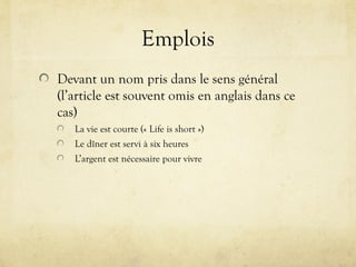 Emplois
Devant un nom pris dans le sens général
(l’article est souvent omis en anglais dans ce
cas)
La vie est courte (« Life is short »)
Le dîner est servi à six heures
L’argent est nécessaire pour vivre
 