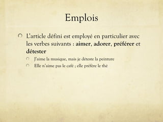 Emplois
L’article défini est employé en particulier avec
les verbes suivants : aimer, adorer, préférer et
détester
J’aime la musique, mais je déteste la peinture
Elle n’aime pas le café ; elle préfère le thé
 