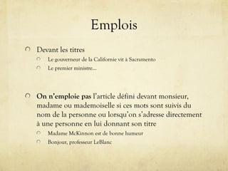 Emplois
Devant les titres
Le gouverneur de la Californie vit à Sacramento
Le premier ministre…
On n’emploie pas l’article défini devant monsieur,
madame ou mademoiselle si ces mots sont suivis du
nom de la personne ou lorsqu’on s’adresse directement
à une personne en lui donnant son titre
Madame McKinnon est de bonne humeur
Bonjour, professeur LeBlanc
 