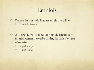Emplois
Devant les noms de langues ou de disciplines
J’étudie le français
ATTENTION – quand un nom de langue suit
immédiatement le verbe parler, l’article n’est pas
nécessaire
Je parle français
Je parle espagnol
 
