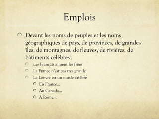 Emplois
Devant les noms de peuples et les noms
géographiques de pays, de provinces, de grandes
îles, de montagnes, de fleuves, de rivières, de
bâtiments célèbres
Les Français aiment les frites
La France n’est pas très grande
Le Louvre est un musée célèbre
En France…
Au Canada…
À Rome…
 