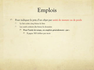 Emplois
Pour indiquer le prix d’un objet par unité de mesure ou de poids
Le lait coûte cinq francs le litre
Les œufs coûtent dix francs la douzaine
Pour l’unité de temps, on emploie généralement « par »
Il gagne 500 dollars par mois
 