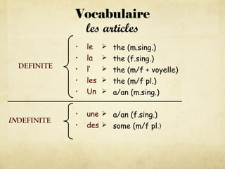 Vocabulaire
les articles
• le
• la
• l’
• les
• Un
• une
• des
 the (m.sing.)
 the (f.sing.)
 the (m/f + voyelle)
 the (m/f pl.)
 a/an (m.sing.)
 a/an (f.sing.)
 some (m/f pl.)
DEFINITE
INDEFINITE
 
