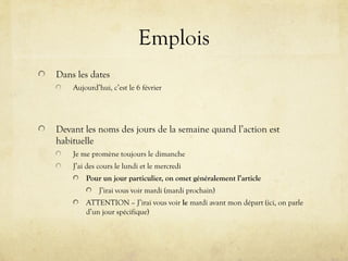 Emplois
Dans les dates
Aujourd’hui, c’est le 6 février
Devant les noms des jours de la semaine quand l’action est
habituelle
Je me promène toujours le dimanche
J’ai des cours le lundi et le mercredi
Pour un jour particulier, on omet généralement l’article
J’irai vous voir mardi (mardi prochain)
ATTENTION – J’irai vous voir le mardi avant mon départ (ici, on parle
d’un jour spécifique)
 