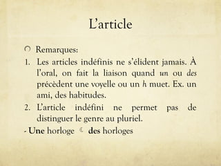 L’article
Remarques:
1. Les articles indéfinis ne s’élident jamais. À
l’oral, on fait la liaison quand un ou des
précèdent une voyelle ou un h muet. Ex. un
ami, des habitudes.
2. L’article indéfini ne permet pas de
distinguer le genre au pluriel.
- Une horloge  des horloges
 