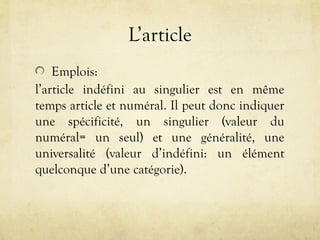L’article
Emplois:
l’article indéfini au singulier est en même
temps article et numéral. Il peut donc indiquer
une spécificité, un singulier (valeur du
numéral= un seul) et une généralité, une
universalité (valeur d’indéfini: un élément
quelconque d’une catégorie).
 