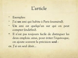 L’article
- Exemples:
- J’ai un ami qui habite à Paris (numéral).
- Un ami est quelqu’un sur qui on peut
compter (indéfini).
• Il n’est pas toujours facile de distinguer les
deux emplois: ainsi, pour éviter l’équivoque,
on ajoute souvent la précision seul :
ex. J’ai un seul désir…
 