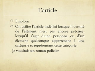 L’article
Emplois:
On utilise l’article indéfini lorsque l’identité
de l’élément n’est pas encore précisée,
lorsqu’il s’agit d’une personne ou d’un
élément quelconque appartenant à une
catégorie et représentant cette catégorie:
- Je voudrais un roman policier.
 