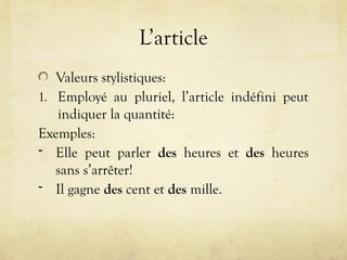 L’article
Valeurs stylistiques:
1. Employé au pluriel, l’article indéfini peut
indiquer la quantité:
Exemples:
- Elle peut parler des heures et des heures
sans s’arrêter!
- Il gagne des cent et des mille.
 