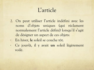L’article
2. On peut utiliser l’article indéfini avec les
noms d’objets uniques (qui réclament
normalement l’article défini) lorsqu’il s’agit
de désigner un aspect de ces objets:
- En hiver, le soleil se couche tôt.
- Ce jour-là, il y avait un soleil légèrement
voilé.
 