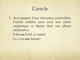 L’article
3. Accompagné d’une intonation particulière,
l’article indéfini peut avoir une valeur
emphatique et figurer dans une phrase
exclamative:
- Il fait un froid, ce matin!
- Ça, c’est une femme!
 