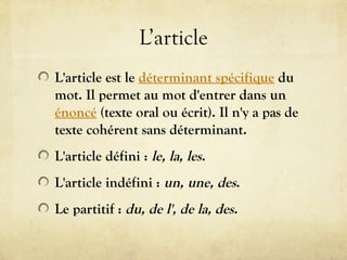 L’article
L'article est le déterminant spécifique du
mot. Il permet au mot d'entrer dans un
énoncé (texte oral ou écrit). Il n'y a pas de
texte cohérent sans déterminant.
L'article défini : le, la, les.
L'article indéfini : un, une, des.
Le partitif : du, de l', de la, des.
 