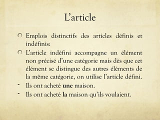 L’article
Emplois distinctifs des articles définis et
indéfinis:
L’article indéfini accompagne un élément
non précisé d’une catégorie mais dès que cet
élément se distingue des autres éléments de
la même catégorie, on utilise l’article défini.
- Ils ont acheté une maison.
- Ils ont acheté la maison qu’ils voulaient.
 