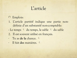 L’article
Emplois:
1. L’article partitif indique une partie non-
définie d’un substantif non-comptable:
- Le temps  du temps, le sable  du sable
2. Il est souvent utilisé en français.
- Tu as de la chance. 
- Il fait des manières. 
 