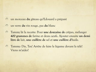 un morceau du gâteau qu'Edouard a préparé
un verre du vin rouge, pas du blanc
Tammy lit la recette: Pour une douzaine de crêpes, mélanger
400 grammes de farine et deux oeufs. Ajouter ensuite un demi
litre de lait, une cuillère de sel et une cuillère d'huile.
Tammy: Dis, Tex! Arrête de faire le légume devant la télé!
Viens m'aider!
 