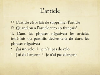 L’article
L’article zéro: fait de supprimer l’article
Quand on a l’article zéro en français?
1. Dans les phrases négatives: les articles
indéfinis ou partitifs deviennent de dans les
phrases négatives:
- j’ai un vélo  je n’ai pas de vélo
- J’ai de l’argent  je n’ai pas d’argent
 
