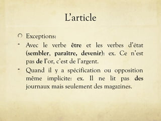 L’article
Exceptions:
- Avec le verbe être et les verbes d’état
(sembler, paraître, devenir): ex. Ce n’est
pas de l’or, c’est de l’argent.
- Quand il y a spécification ou opposition
même implicite: ex. Il ne lit pas des
journaux mais seulement des magazines.
 