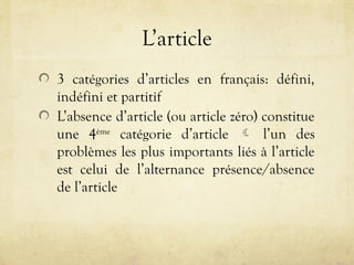 L’article
3 catégories d’articles en français: défini,
indéfini et partitif
L’absence d’article (ou article zéro) constitue
une 4ème
catégorie d’article  l’un des
problèmes les plus importants liés à l’article
est celui de l’alternance présence/absence
de l’article
 