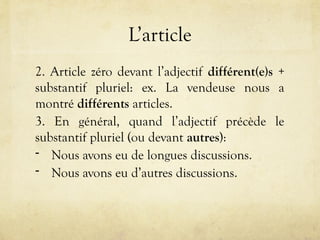 L’article
2. Article zéro devant l’adjectif différent(e)s +
substantif pluriel: ex. La vendeuse nous a
montré différents articles.
3. En général, quand l’adjectif précède le
substantif pluriel (ou devant autres):
- Nous avons eu de longues discussions.
- Nous avons eu d’autres discussions.
 