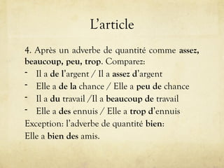 L’article
4. Après un adverbe de quantité comme assez,
beaucoup, peu, trop. Comparez:
- Il a de l’argent / Il a assez d’argent
- Elle a de la chance / Elle a peu de chance
- Il a du travail /Il a beaucoup de travail
- Elle a des ennuis / Elle a trop d’ennuis
Exception: l’adverbe de quantité bien:
Elle a bien des amis.
 