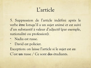 L’article
5. Suppression de l’article indéfini après le
verbe être lorsqu’il a un sujet animé et est suivi
d’un substantif à valeur d’adjectif (par exemple,
nationalité ou profession):
- Nadia est russe.
- David est policier.
Exception: on laisse l’article si le sujet est ce:
C’est un russe / Ce sont des étudiants.
 