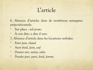 L’article
6. Absence d’articles dans de nombreux syntagmes
prépositionnels:
- Sur place : sul posto
- À vrai dire: a dire il vero
7. Absence d’article dans les locutions verbales:
- Faire peur, chaud
- Avoir froid, faim, soif
- Donner tort, raison, ordre
- Prendre part, parti, froid, femme
 