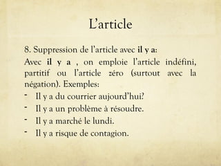 L’article
8. Suppression de l’article avec il y a:
Avec il y a , on emploie l’article indéfini,
partitif ou l’article zéro (surtout avec la
négation). Exemples:
- Il y a du courrier aujourd’hui?
- Il y a un problème à résoudre.
- Il y a marché le lundi.
- Il y a risque de contagion.
 