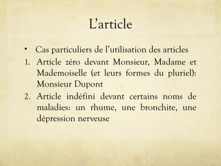L’article
• Cas particuliers de l’utilisation des articles
1. Article zéro devant Monsieur, Madame et
Mademoiselle (et leurs formes du pluriel):
Monsieur Dupont
2. Article indéfini devant certains noms de
maladies: un rhume, une bronchite, une
dépression nerveuse
 