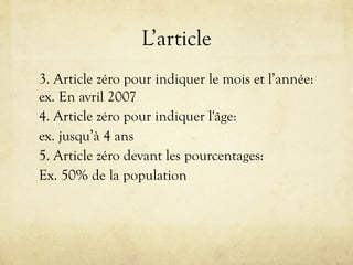 L’article
3. Article zéro pour indiquer le mois et l’année:
ex. En avril 2007
4. Article zéro pour indiquer l'âge:
ex. jusqu’à 4 ans
5. Article zéro devant les pourcentages:
Ex. 50% de la population
 