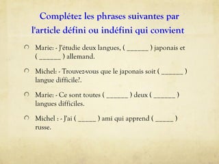 Complétez les phrases suivantes par
l'article défini ou indéfini qui convient
Marie: - J'étudie deux langues, ( ______ ) japonais et
( ______ ) allemand.
Michel: - Trouvez-vous que le japonais soit ( ______ )
langue difficile?.
Marie: - Ce sont toutes ( ______ ) deux ( ______ )
langues difficiles.
Michel : - J'ai ( _____ ) ami qui apprend ( _____ )
russe.
 