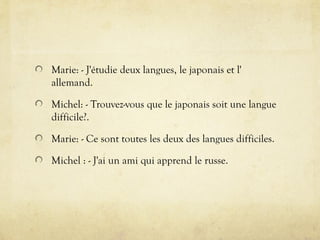 Marie: - J'étudie deux langues, le japonais et l'
allemand.
Michel: - Trouvez-vous que le japonais soit une langue
difficile?.
Marie: - Ce sont toutes les deux des langues difficiles.
Michel : - J'ai un ami qui apprend le russe.
 