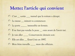 Mettez l'article qui convient
C'est __ sortie ___ tunnel que la voiture a dérapé.
La messe __ minuit va commencer.
La porte _____ immeuble est fermée.
Il ne faut pas vendre la peau __ ours avant de l'avoir tué.
Je vais aller ____ Conservatoire demain soir.
Elle est allée __ Etats-Unis en 1997.
Mon frère travaille ____ mess des officiers.
 