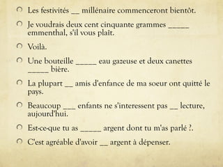 Les festivités __ millénaire commenceront bientôt.
Je voudrais deux cent cinquante grammes _____
emmenthal, s'il vous plaît.
Voilà.
Une bouteille _____ eau gazeuse et deux canettes
_____ bière.
La plupart __ amis d'enfance de ma soeur ont quitté le
pays.
Beaucoup ___ enfants ne s'interessent pas __ lecture,
aujourd'hui.
Est-ce-que tu as _____ argent dont tu m'as parlé ?.
C'est agréable d'avoir __ argent à dépenser.
 